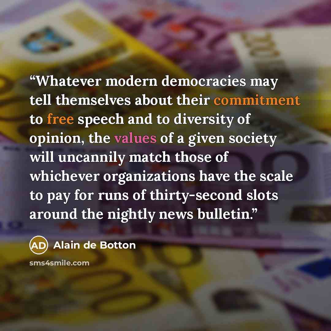 “Whatever modern democracies may tell themselves about their commitment to free speech and to diversity of opinion, the values of a given society will uncannily match those of whichever organizations have the scale to pay for runs of thirty-second slots around the nightly news bulletin.” quote by Alain de Botton