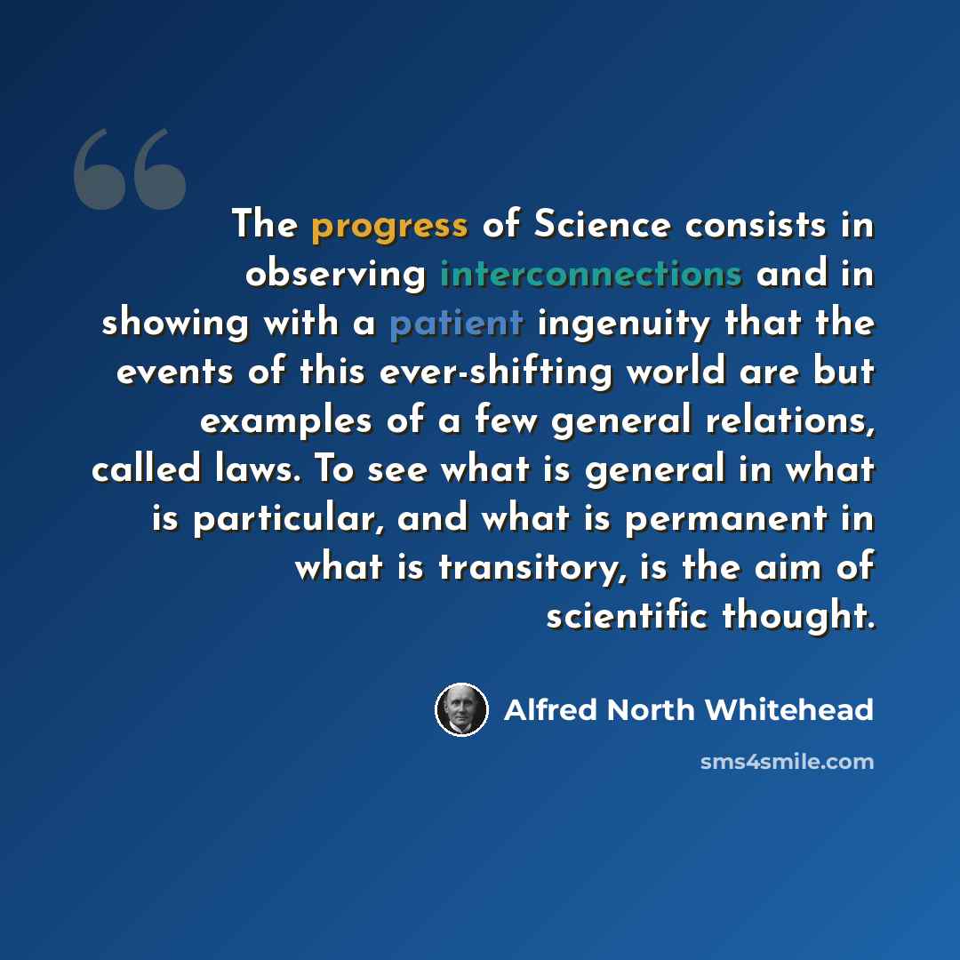 “The progress of Science consists in observing interconnections and in showing with a patient ingenuity that the events of this ever-shifting world are but examples of a few general relations, called laws. To see what is general in what is particular, and what is permanent in what is transitory, is…” quote by Alfred North Whitehead