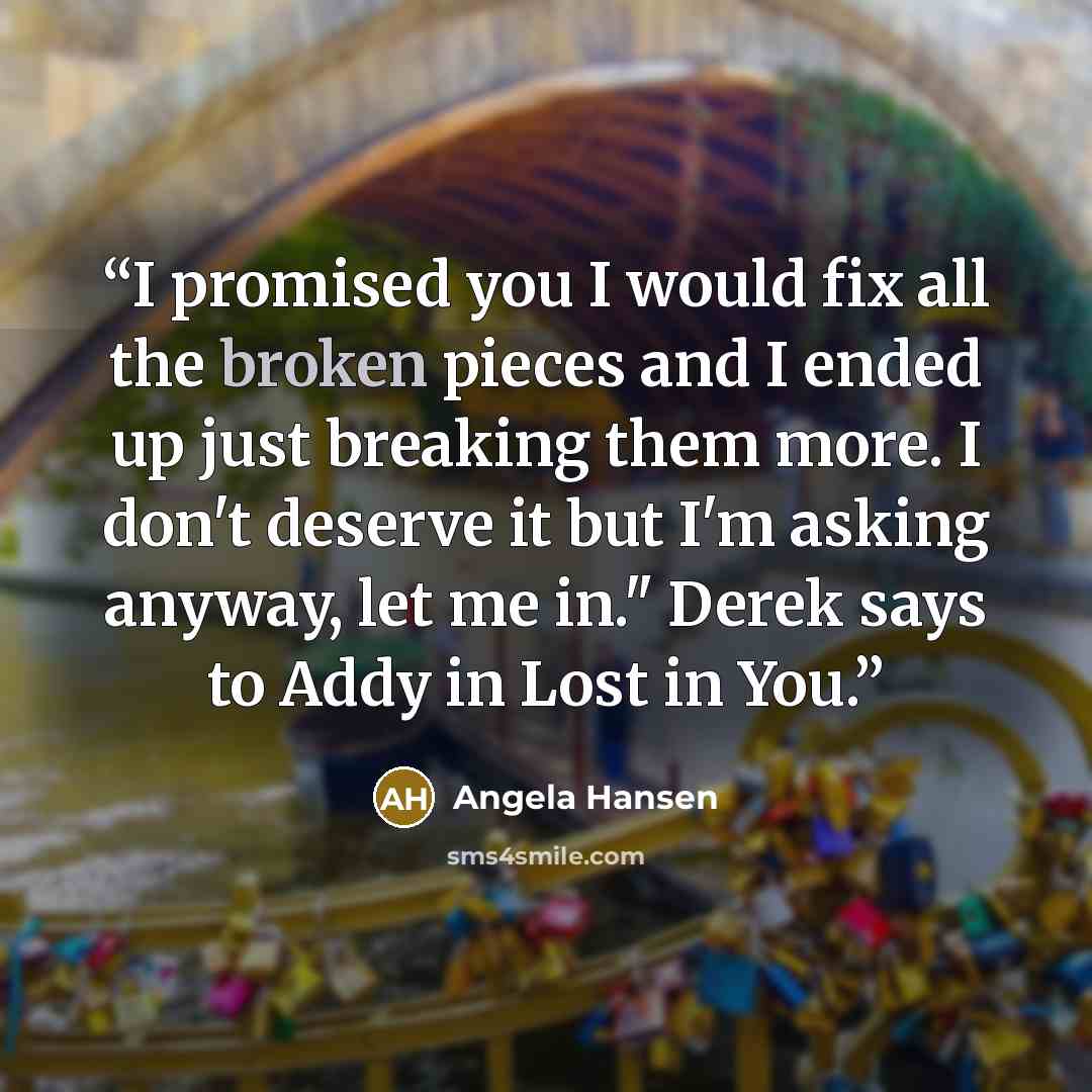 “I promised you I would fix all the broken pieces and I ended up just breaking them more. I don't deserve it but I'm asking anyway, let me in." Derek says to Addy in Lost in You.” quote by Angela Hansen
