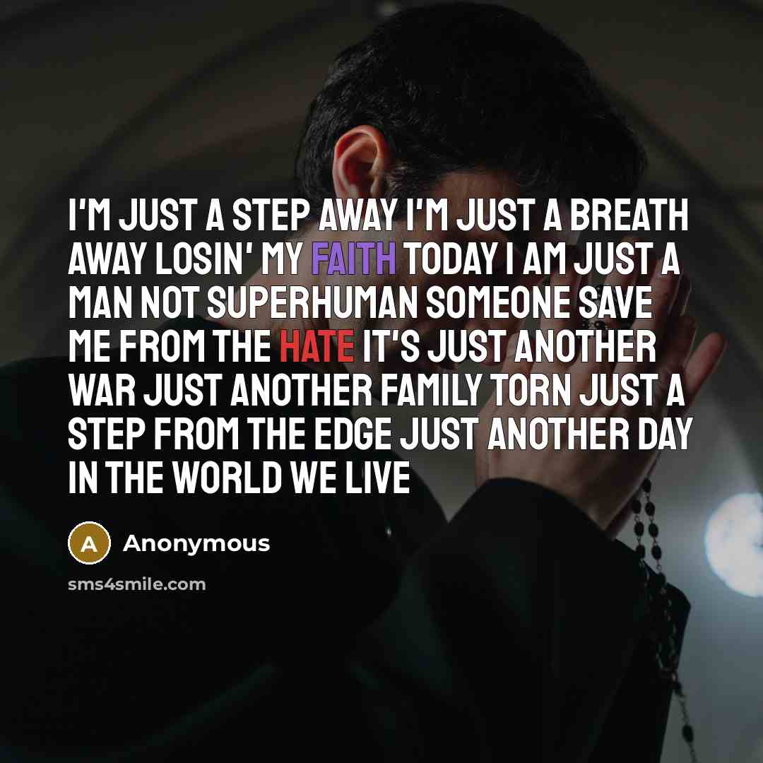 “I'm just a step away I'm just a breath away Losin' my faith today I am just a man Not superhuman Someone save me from the hate It's just another war Just another family torn Just a step from the edge Just another day in the world we live” quote by Anonymous