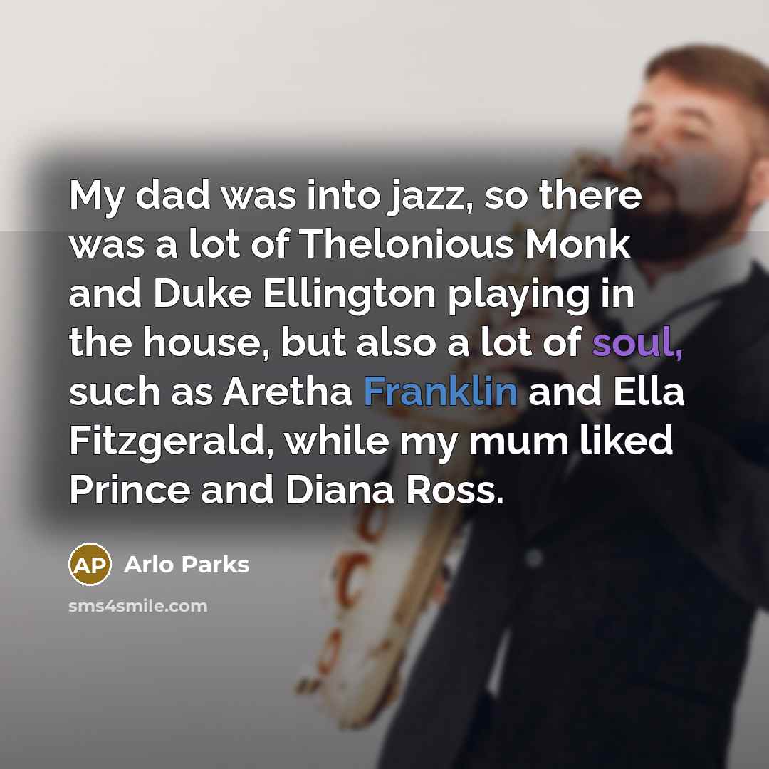 “My dad was into jazz, so there was a lot of Thelonious Monk and Duke Ellington playing in the house, but also a lot of soul, such as Aretha Franklin and Ella Fitzgerald, while my mum liked Prince and Diana Ross.” quote by Arlo Parks