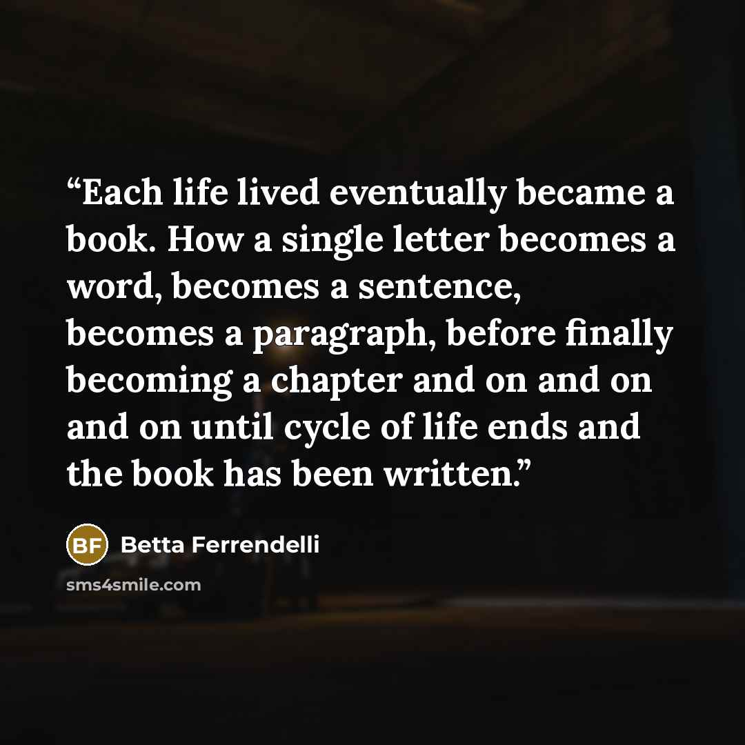 “Each life lived eventually became a book. How a single letter becomes a word, becomes a sentence, becomes a paragraph, before finally becoming a chapter and on and on and on until cycle of life ends and the book has been written.” quote by Betta Ferrendelli