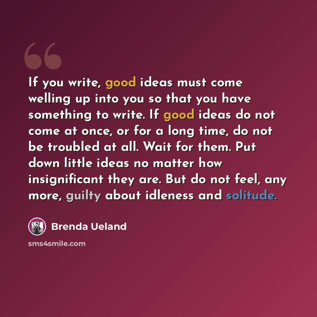 “If you write, good ideas must come welling up into you so that you have something to write. If good ideas do not come at once, or for a long time, do not be troubled at all. Wait for them. Put down little ideas no matter how insignificant they are. But do not feel, any more, guilty about idleness…” quote by Brenda Ueland