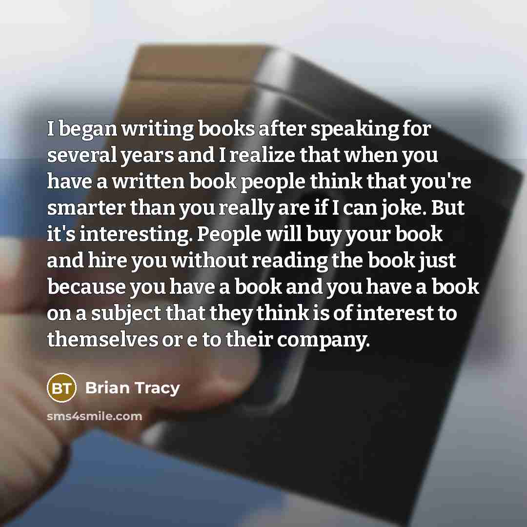 “I began writing books after speaking for several years and I realize that when you have a written book people think that you're smarter than you really are if I can joke. But it's interesting. People will buy your book and hire you without reading the book just because you have a book and you have…” quote by Brian Tracy
