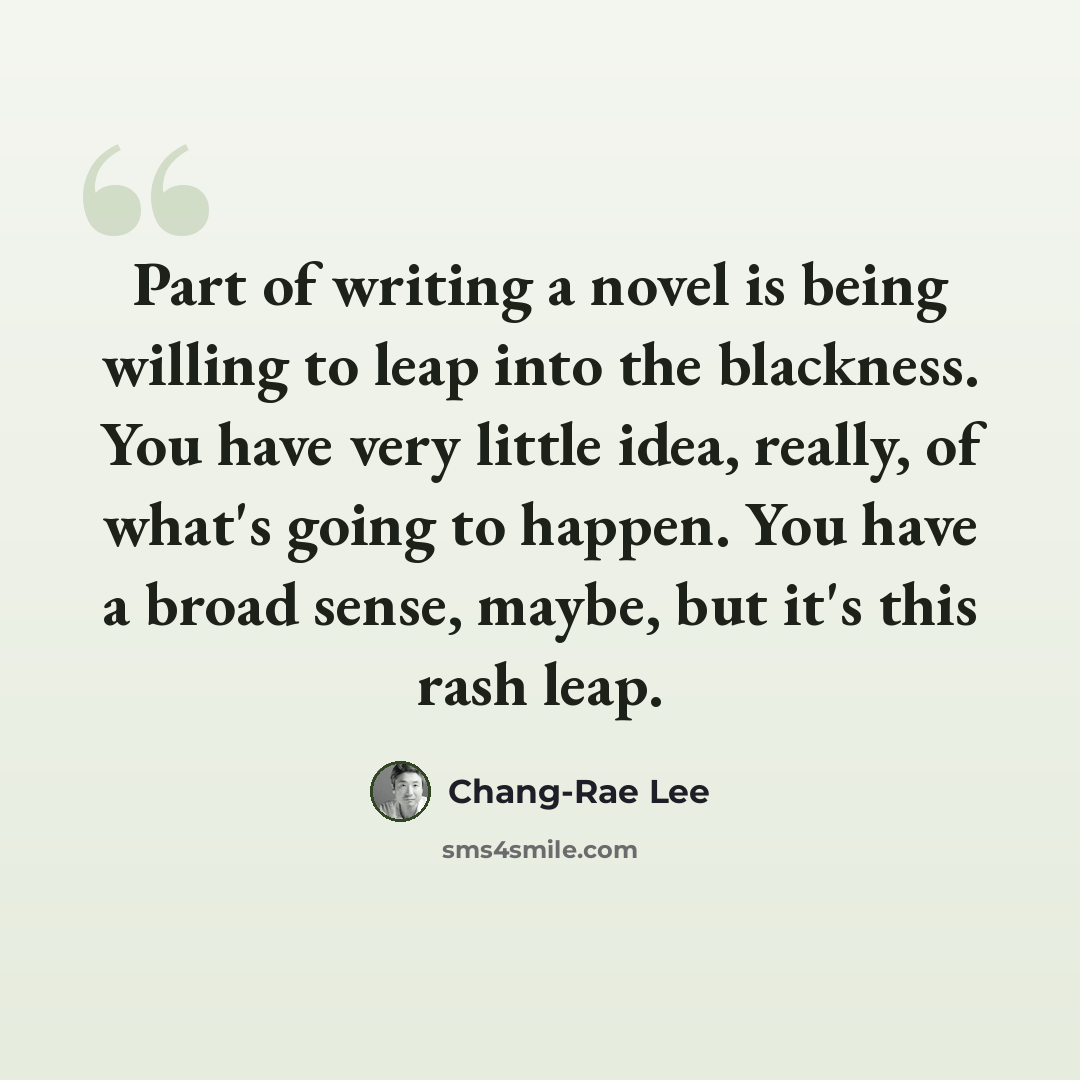 “Part of writing a novel is being willing to leap into the blackness. You have very little idea, really, of what's going to happen. You have a broad sense, maybe, but it's this rash leap.” quote by Chang-Rae Lee