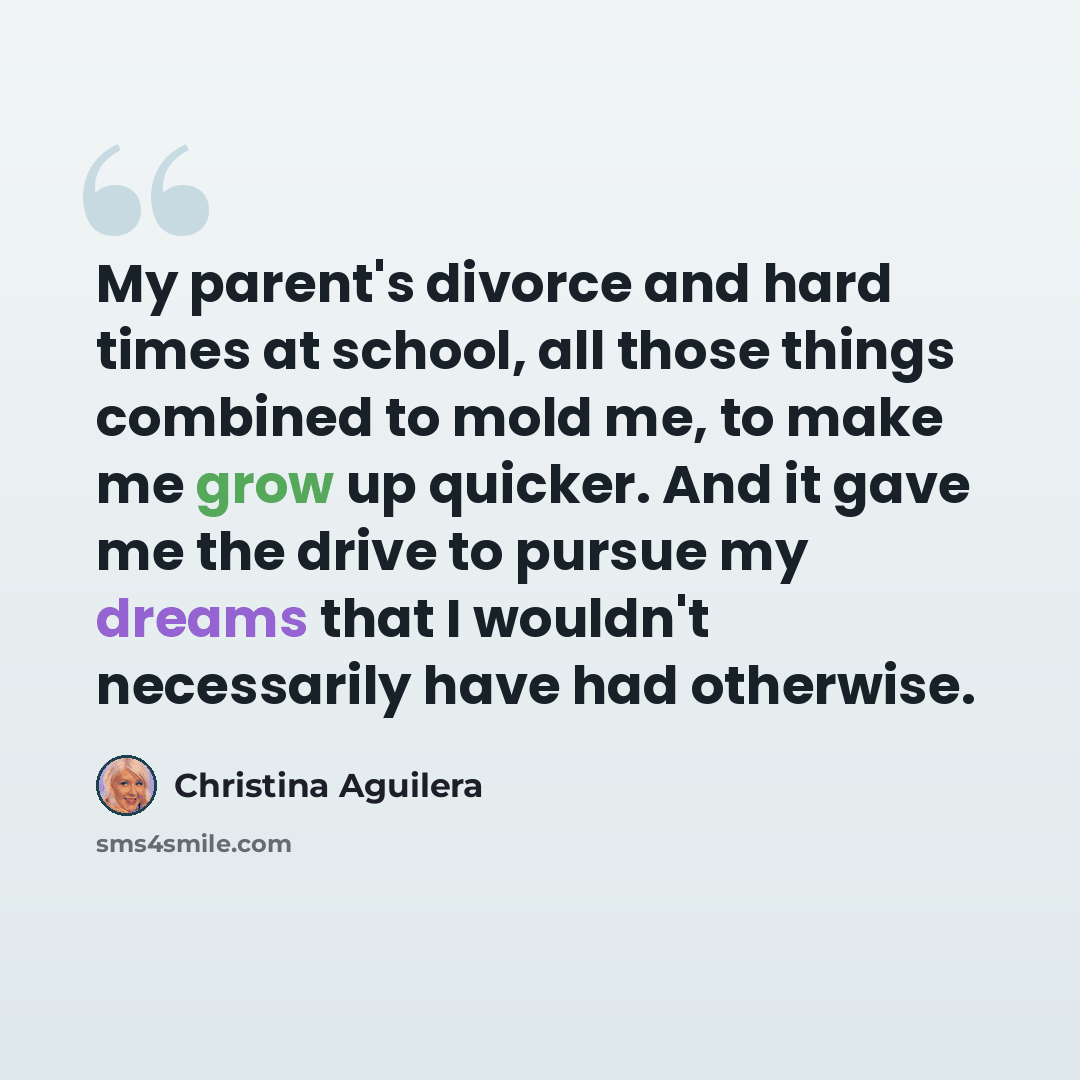 “My parent's divorce and hard times at school, all those things combined to mold me, to make me grow up quicker. And it gave me the drive to pursue my dreams that I wouldn't necessarily have had otherwise.” quote by Christina Aguilera