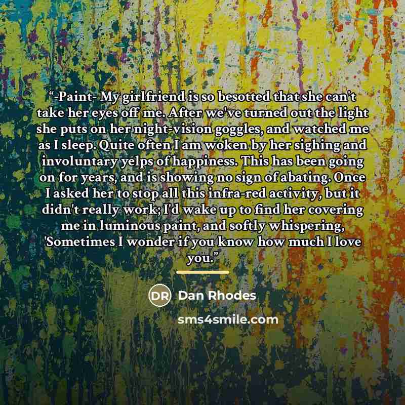 “-Paint- My girlfriend is so besotted that she can't take her eyes off me. After we've turned out the light she puts on her night-vision goggles, and watched me as I sleep. Quite often I am woken by her sighing and involuntary yelps of happiness. This has been going on for years, and is showing no…” quote by Dan Rhodes