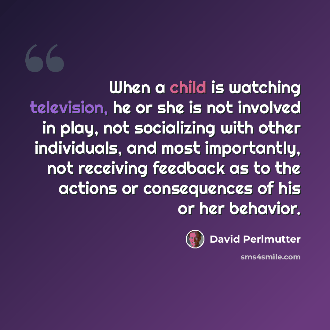 “When a child is watching television, he or she is not involved in play, not socializing with other individuals, and most importantly, not receiving feedback as to the actions or consequences of his or her behavior.” quote by David Perlmutter