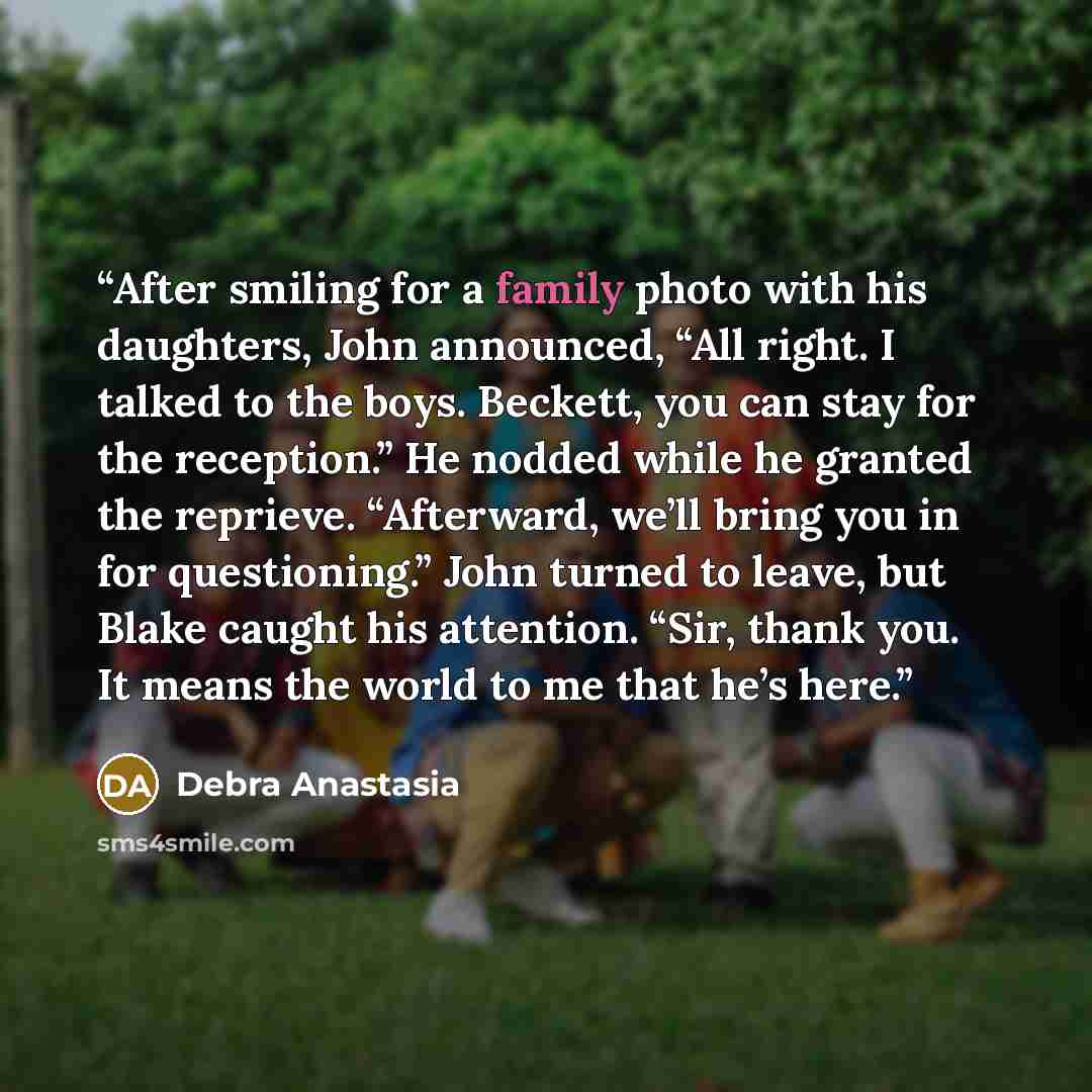 “After smiling for a family photo with his daughters, John announced, “All right. I talked to the boys. Beckett, you can stay for the reception.” He nodded while he granted the reprieve. “Afterward, we’ll bring you in for questioning.” John turned to leave, but Blake caught his attention. “Sir…” quote by Debra Anastasia