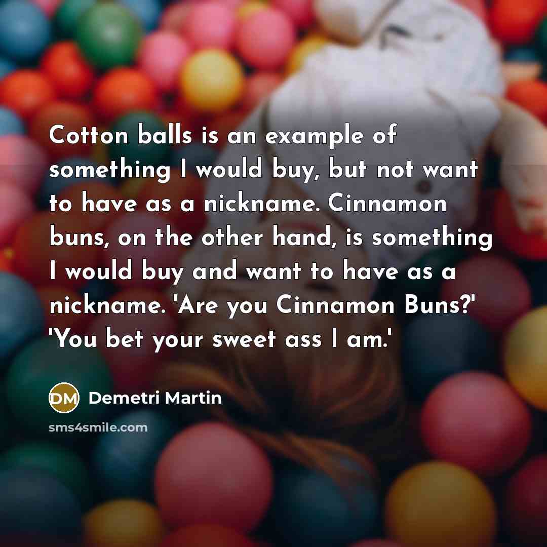 “Cotton balls is an example of something I would buy, but not want to have as a nickname. Cinnamon buns, on the other hand, is something I would buy and want to have as a nickname. 'Are you Cinnamon Buns?' 'You bet your sweet ass I am.'” quote by Demetri Martin