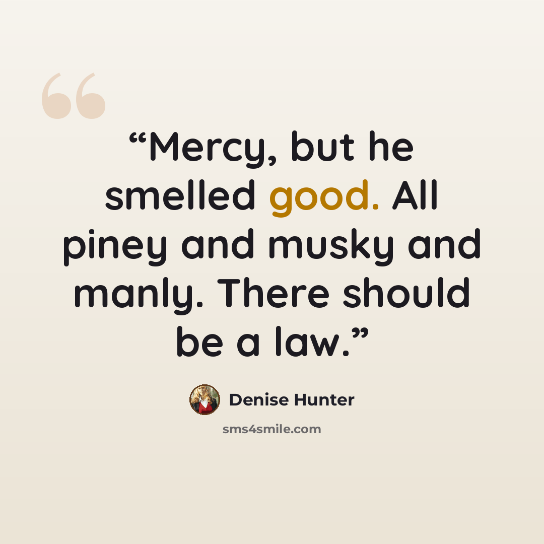 “Mercy, but he smelled good. All piney and musky and manly. There should be a law.” quote by Denise Hunter