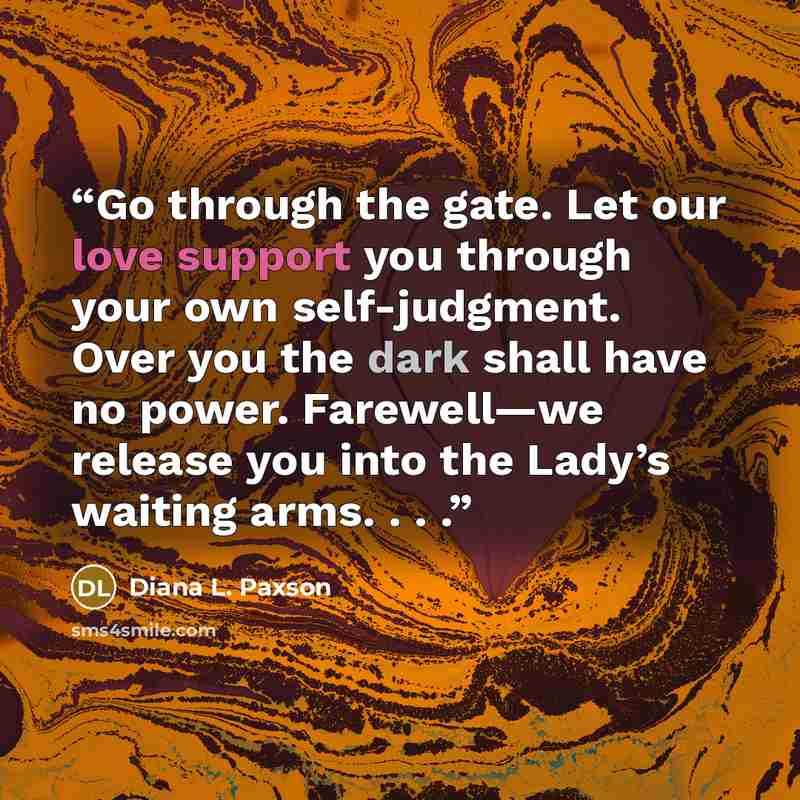 “Go through the gate. Let our love support you through your own self-judgment. Over you the dark shall have no power. Farewell—we release you into the Lady’s waiting arms. . . .” quote by Diana L. Paxson