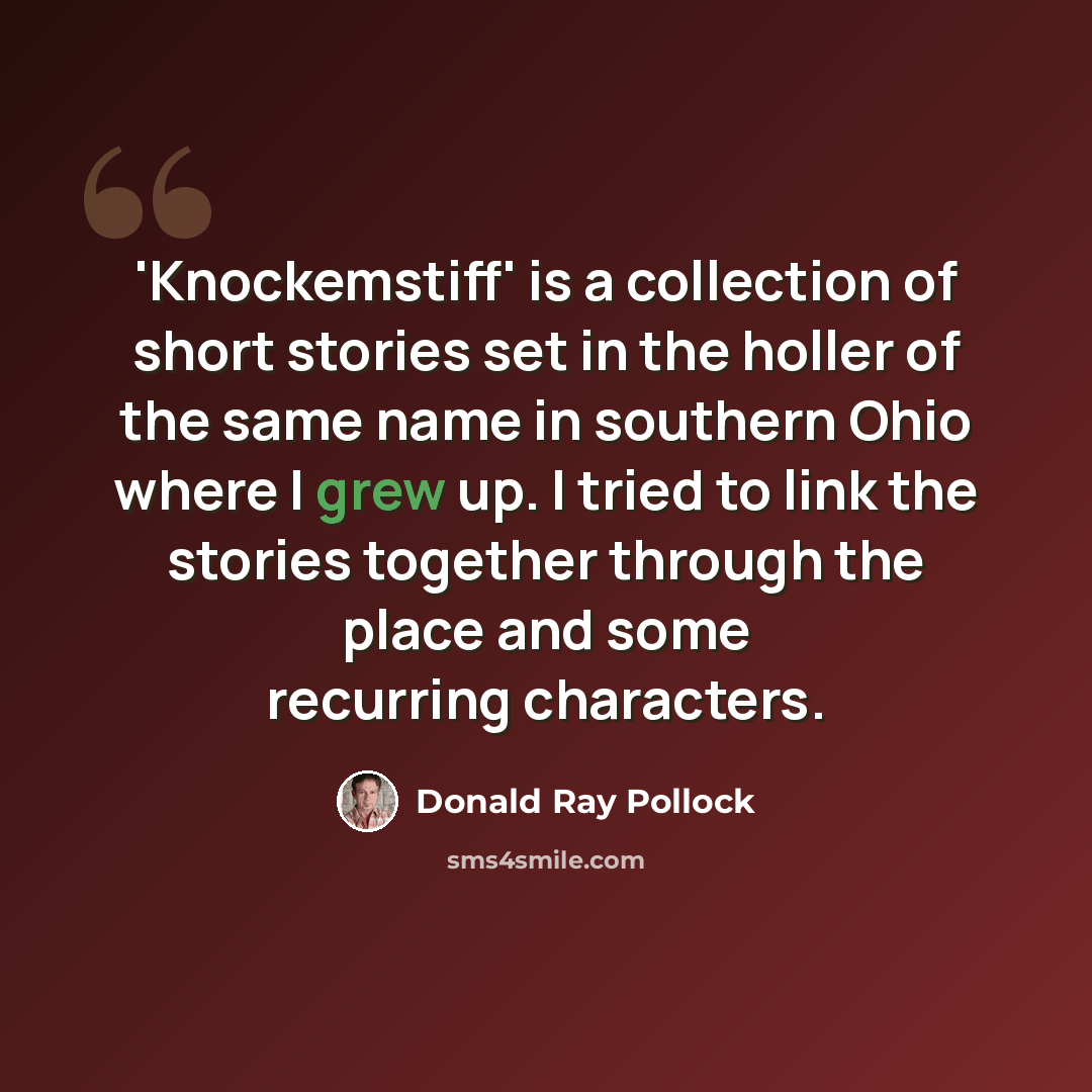 “'Knockemstiff' is a collection of short stories set in the holler of the same name in southern Ohio where I grew up. I tried to link the stories together through the place and some recurring characters.” quote by Donald Ray Pollock