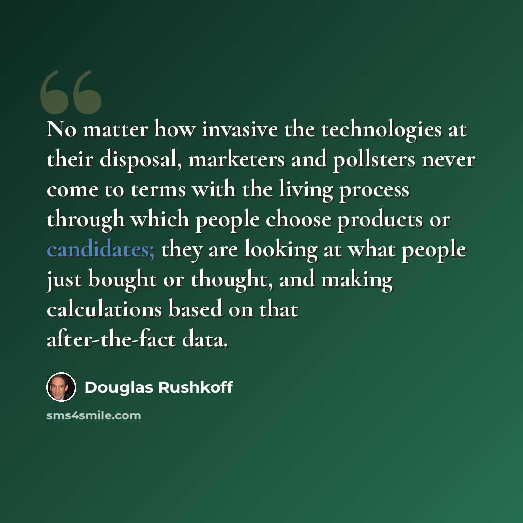 “No matter how invasive the technologies at their disposal, marketers and pollsters never come to terms with the living process through which people choose products or candidates; they are looking at what people just bought or thought, and making calculations based on that after-the-fact data.” quote by Douglas Rushkoff