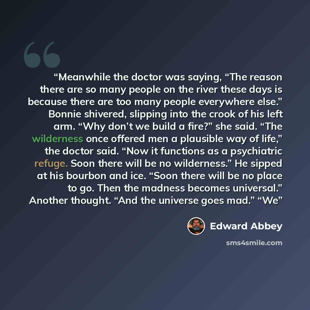 “Meanwhile the doctor was saying, “The reason there are so many people on the river these days is because there are too many people everywhere else.” Bonnie shivered, slipping into the crook of his left arm. “Why don’t we build a fire?” she said. “The wilderness once offered men a plausible way of…” quote by Edward Abbey