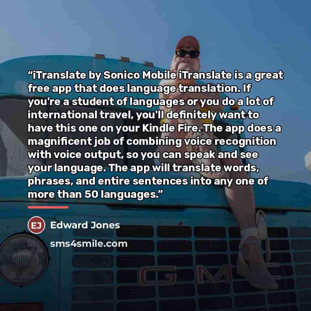 “iTranslate by Sonico Mobile iTranslate is a great free app that does language translation. If you're a student of languages or you do a lot of international travel, you'll definitely want to have this one on your Kindle Fire. The app does a magnificent job of combining voice recognition with voice…” quote by Edward Jones