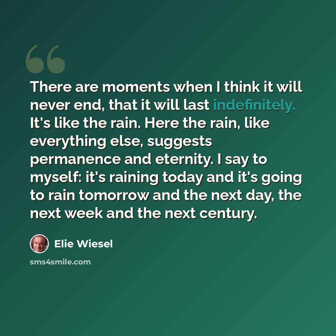 “There are moments when I think it will never end, that it will last indefinitely. It's like the rain. Here the rain, like everything else, suggests permanence and eternity. I say to myself: it's raining today and it's going to rain tomorrow and the next day, the next week and the next century.” quote by Elie Wiesel