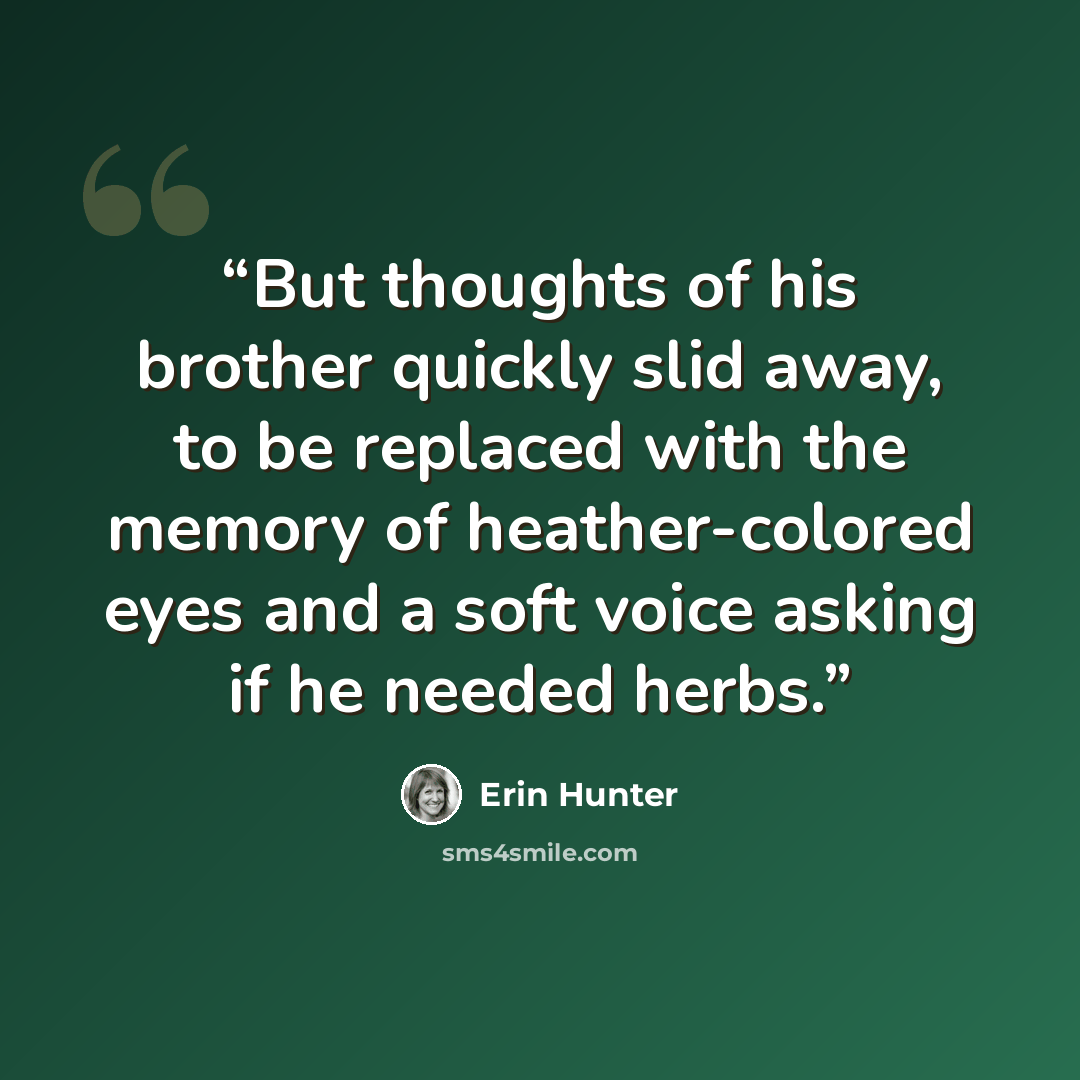 “But thoughts of his brother quickly slid away, to be replaced with the memory of heather-colored eyes and a soft voice asking if he needed herbs.” quote by Erin Hunter