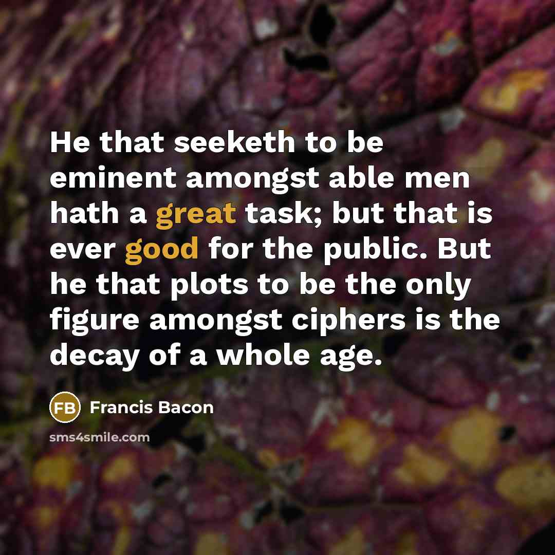 “He that seeketh to be eminent amongst able men hath a great task; but that is ever good for the public. But he that plots to be the only figure amongst ciphers is the decay of a whole age.” quote by Francis Bacon