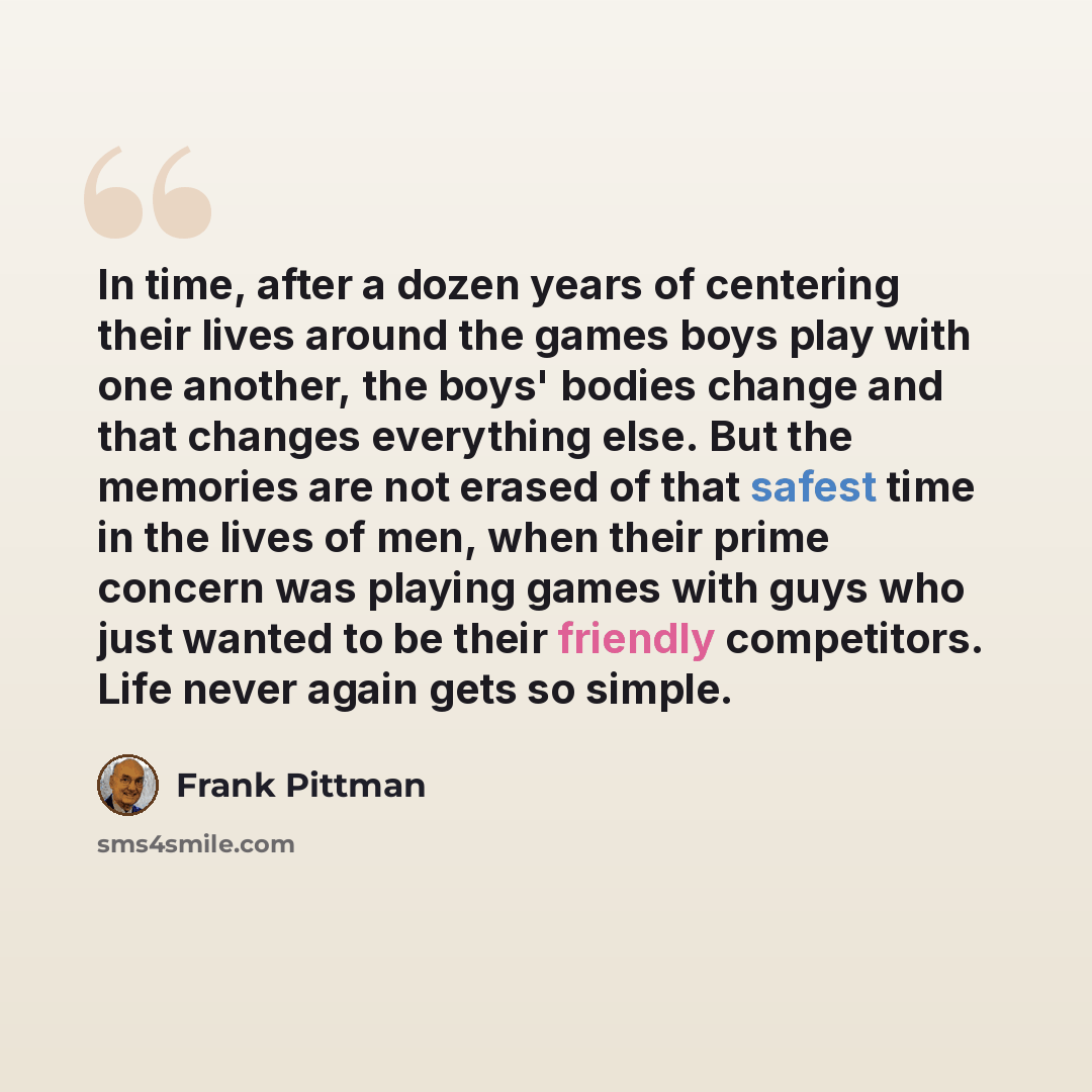 “In time, after a dozen years of centering their lives around the games boys play with one another, the boys' bodies change and that changes everything else. But the memories are not erased of that safest time in the lives of men, when their prime concern was playing games with guys who just wanted…” quote by Frank Pittman