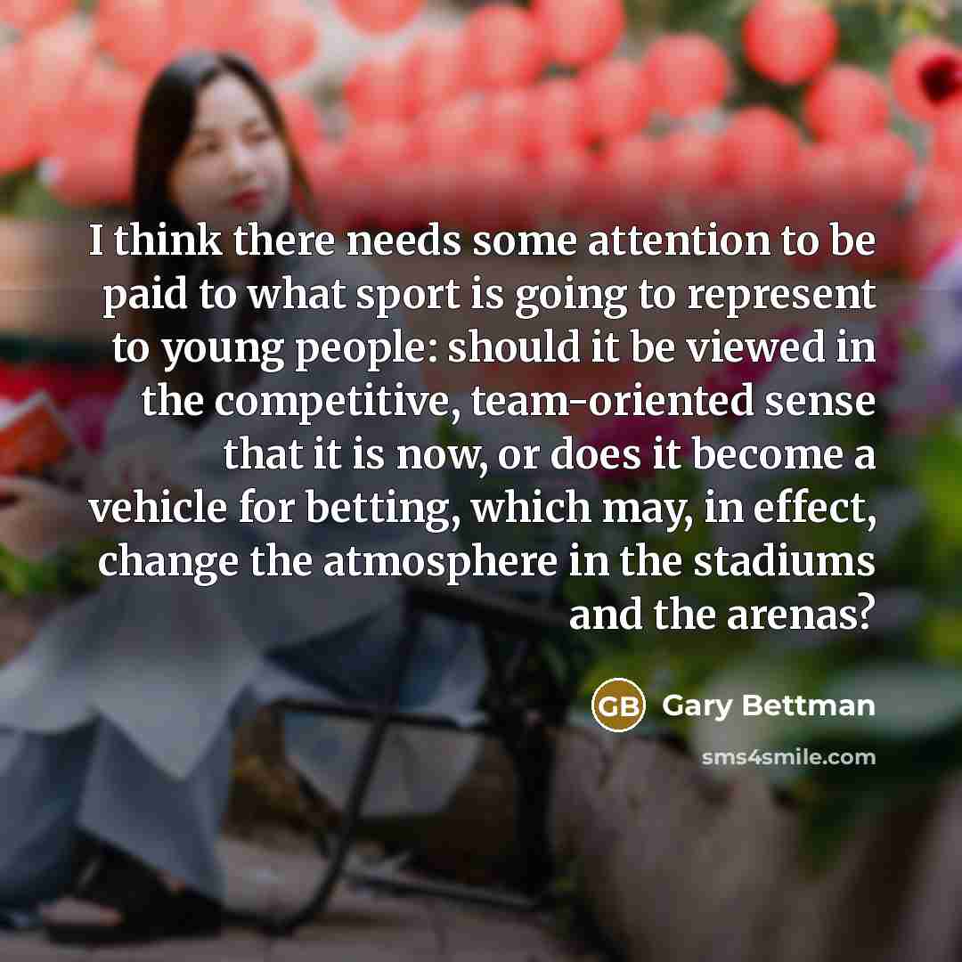“I think there needs some attention to be paid to what sport is going to represent to young people: should it be viewed in the competitive, team-oriented sense that it is now, or does it become a vehicle for betting, which may, in effect, change the atmosphere in the stadiums and the arenas?” quote by Gary Bettman