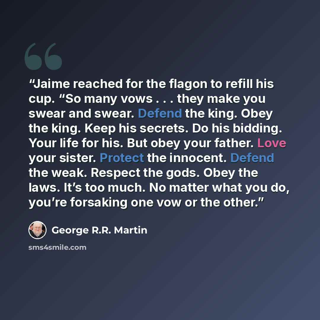 “Jaime reached for the flagon to refill his cup. “So many vows . . . they make you swear and swear. Defend the king. Obey the king. Keep his secrets. Do his bidding. Your life for his. But obey your father. Love your sister. Protect the innocent. Defend the weak. Respect the gods. Obey the laws…” quote by George R.R. Martin
