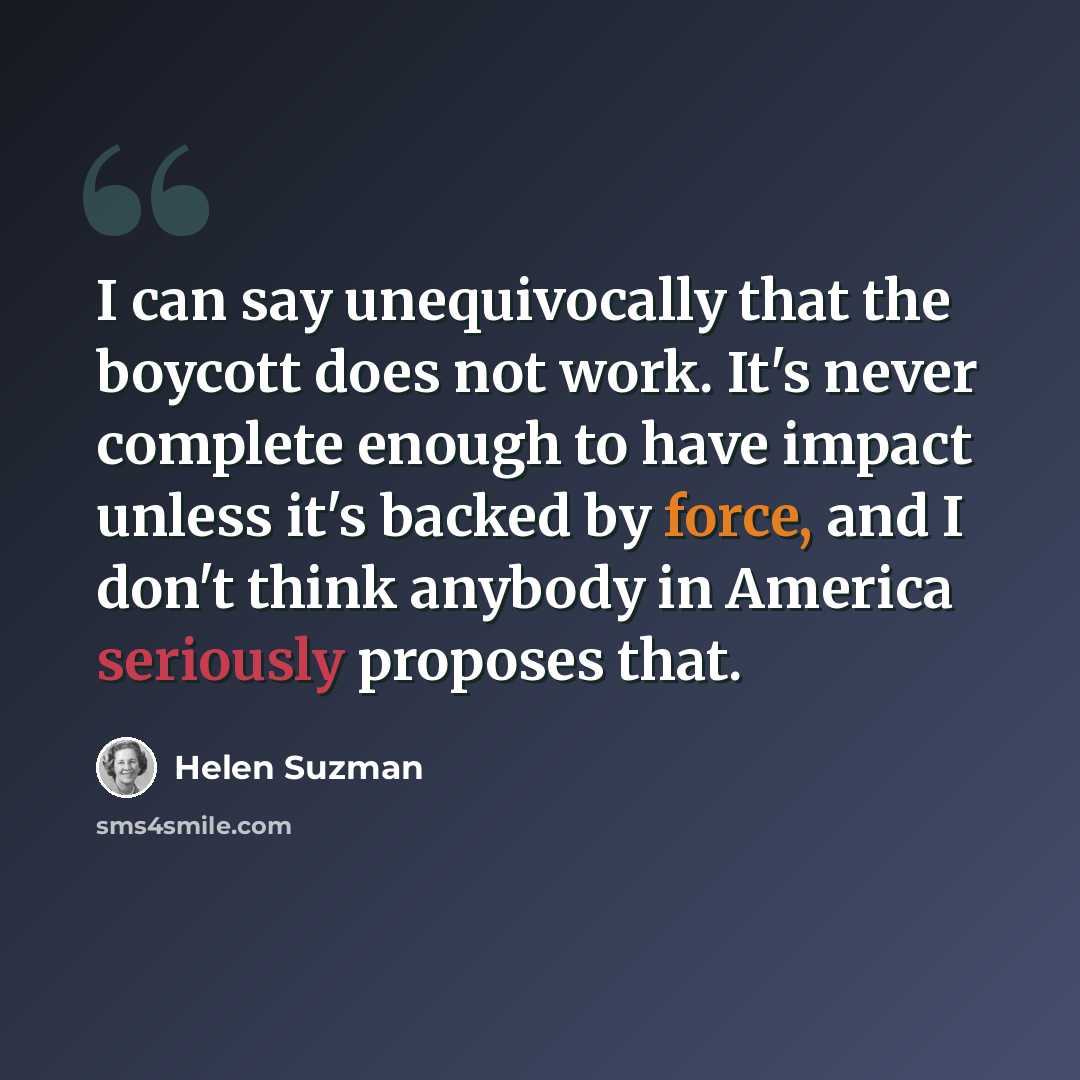 “I can say unequivocally that the boycott does not work. It's never complete enough to have impact unless it's backed by force, and I don't think anybody in America seriously proposes that.” quote by Helen Suzman