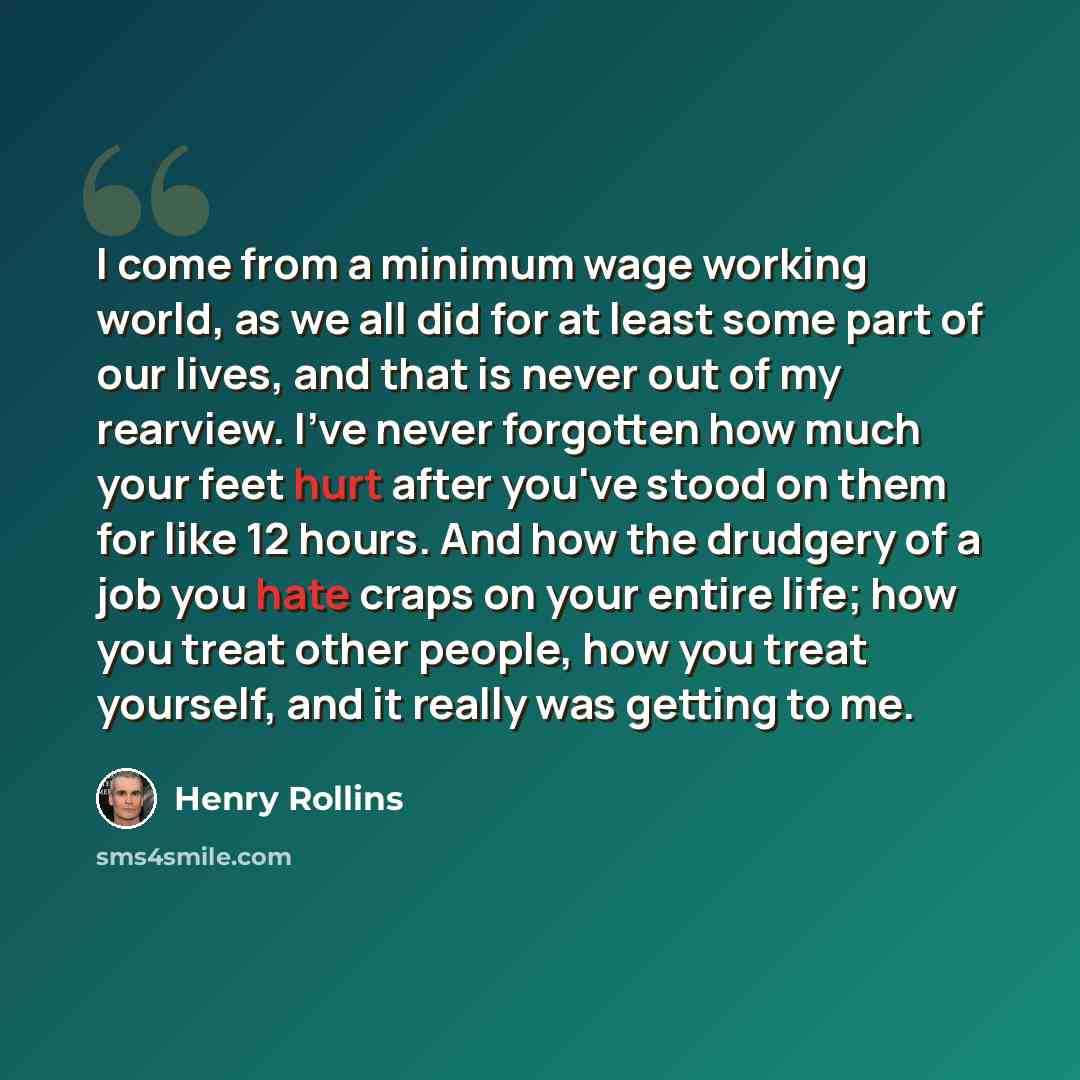 “I come from a minimum wage working world, as we all did for at least some part of our lives, and that is never out of my rearview. I've never forgotten how much your feet hurt after you've stood on them for like 12 hours. And how the drudgery of a job you hate craps on your entire life; how you…” quote by Henry Rollins