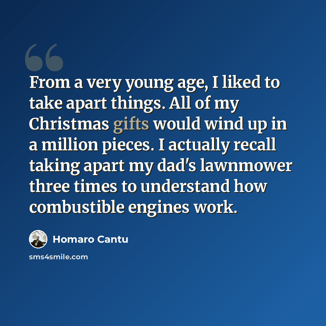 “From a very young age, I liked to take apart things. All of my Christmas gifts would wind up in a million pieces. I actually recall taking apart my dad's lawnmower three times to understand how combustible engines work.” quote by Homaro Cantu