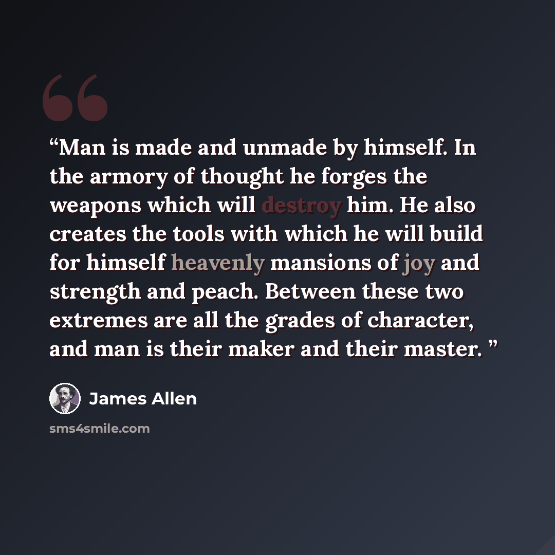 “Man is made and unmade by himself. In the armory of thought he forges the weapons which will destroy him. He also creates the tools with which he will build for himself heavenly mansions of joy and strength and peach. Between these two extremes are all the grades of character, and man is their…” quote by James Allen