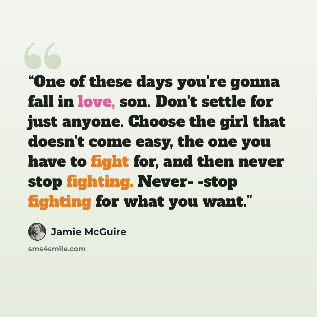 “One of these days you're gonna fall in love, son. Don't settle for just anyone. Choose the girl that doesn't come easy, the one you have to fight for, and then never stop fighting. Never- -stop fighting for what you want.” quote by Jamie McGuire