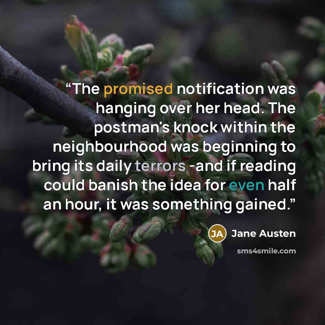 “The promised notification was hanging over her head. The postman's knock within the neighbourhood was beginning to bring its daily terrors -and if reading could banish the idea for even half an hour, it was something gained.” quote by Jane Austen