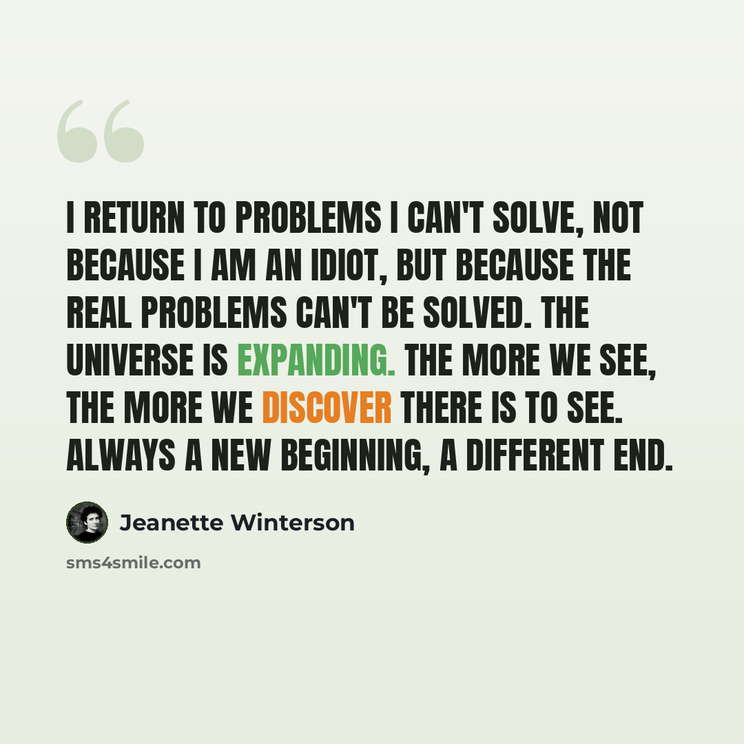 “I return to problems i can't solve, not because i am an idiot, but because the real problems can't be solved. The universe is expanding. The more we see, the more we discover there is to see. Always a new beginning, a different end.” quote by Jeanette Winterson