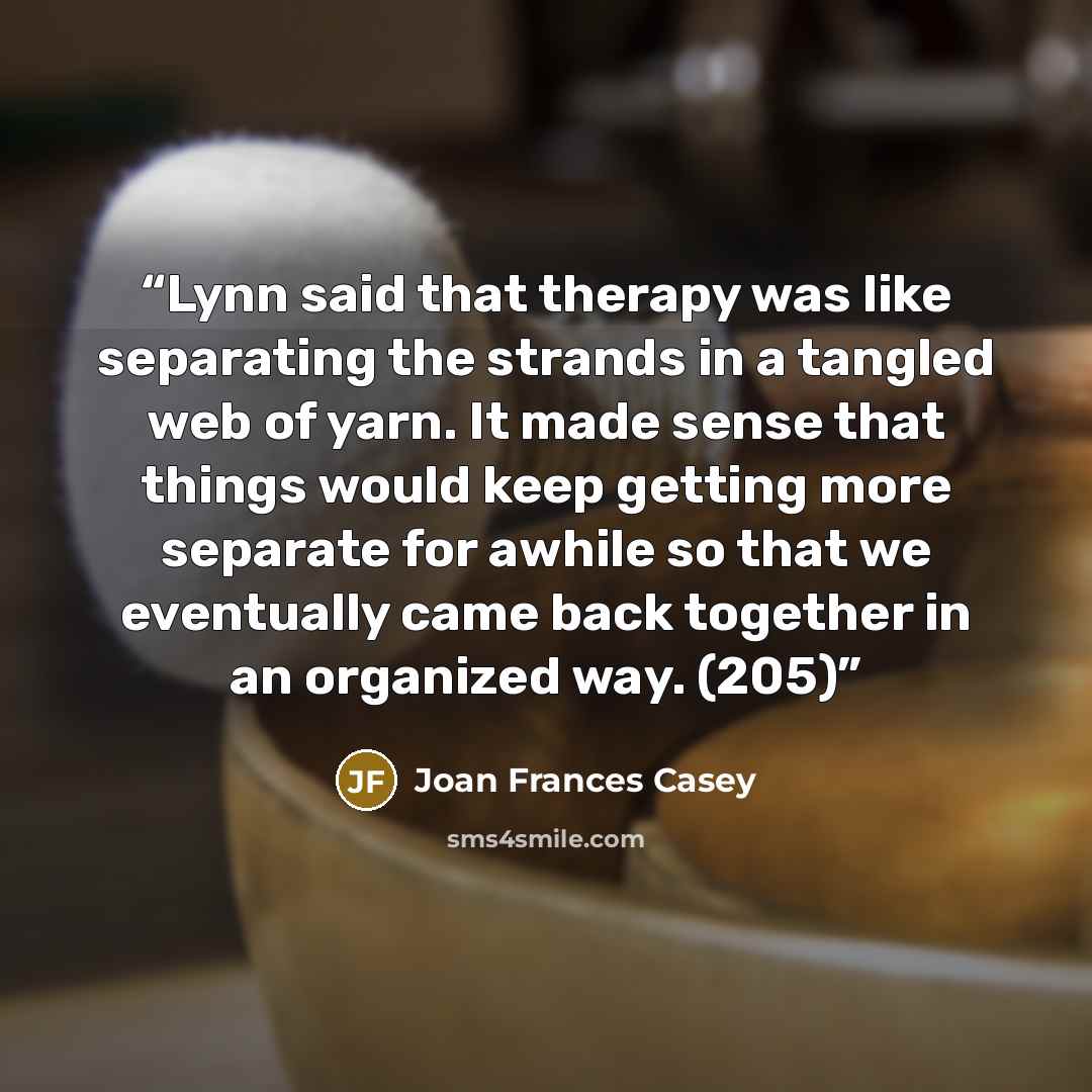 “Lynn said that therapy was like separating the strands in a tangled web of yarn. It made sense that things would keep getting more separate for awhile so that we eventually came back together in an organized way. (205)” quote by Joan Frances Casey