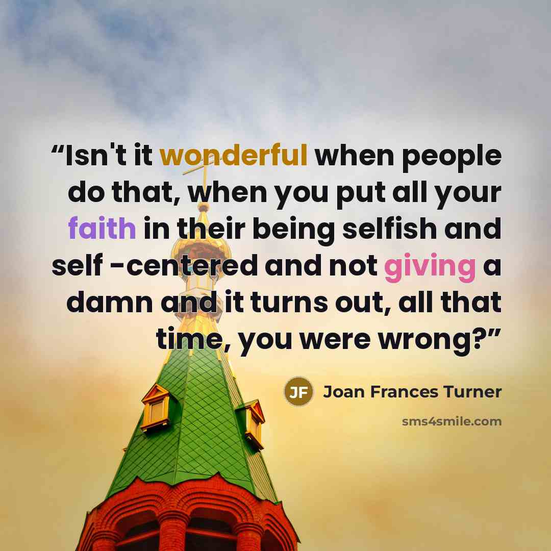 “Isn't it wonderful when people do that, when you put all your faith in their being selfish and self -centered and not giving a damn and it turns out, all that time, you were wrong?” quote by Joan Frances Turner