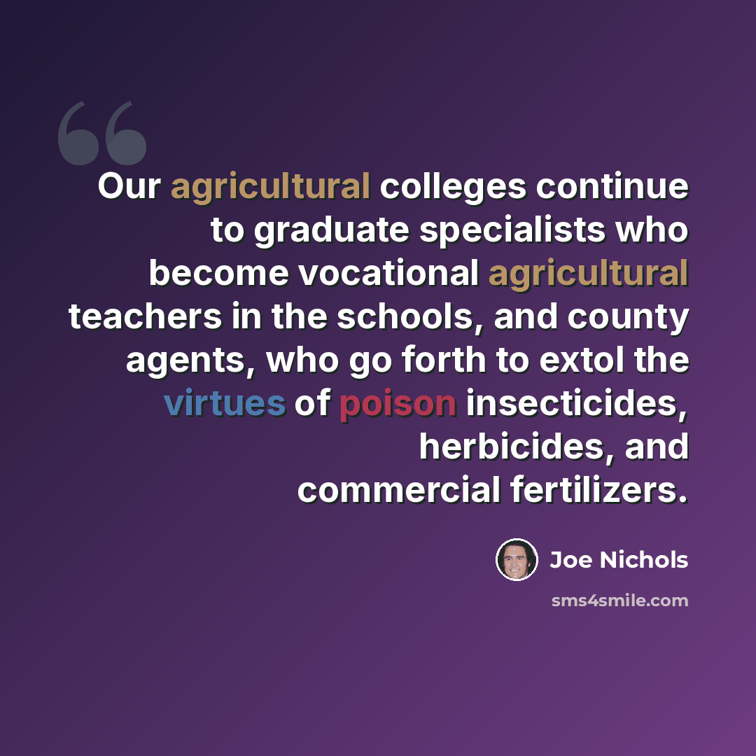 “Our agricultural colleges continue to graduate specialists who become vocational agricultural teachers in the schools, and county agents, who go forth to extol the virtues of poison insecticides, herbicides, and commercial fertilizers.” quote by Joe Nichols