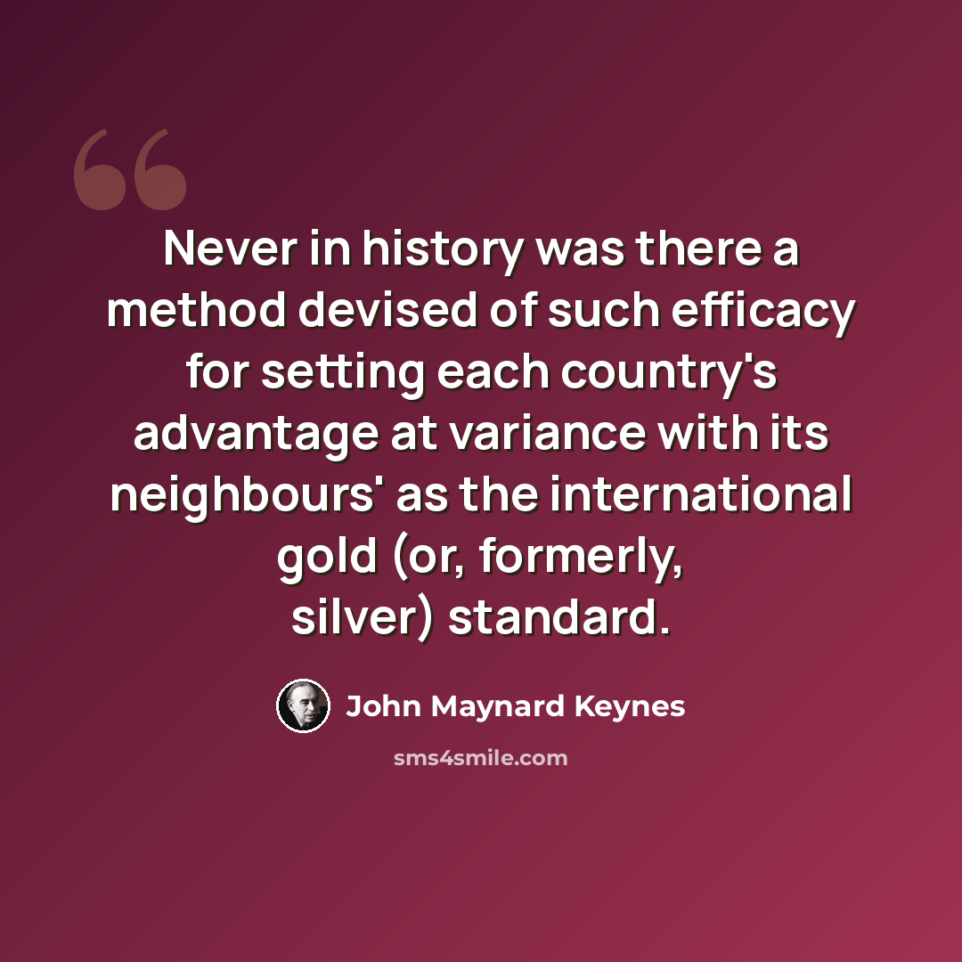 “Never in history was there a method devised of such efficacy for setting each country's advantage at variance with its neighbours' as the international gold (or, formerly, silver) standard.” quote by John Maynard Keynes