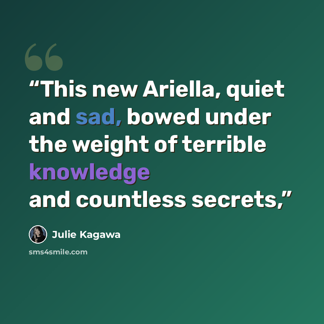 “This new Ariella, quiet and sad, bowed under the weight of terrible knowledge and countless secrets,” quote by Julie Kagawa