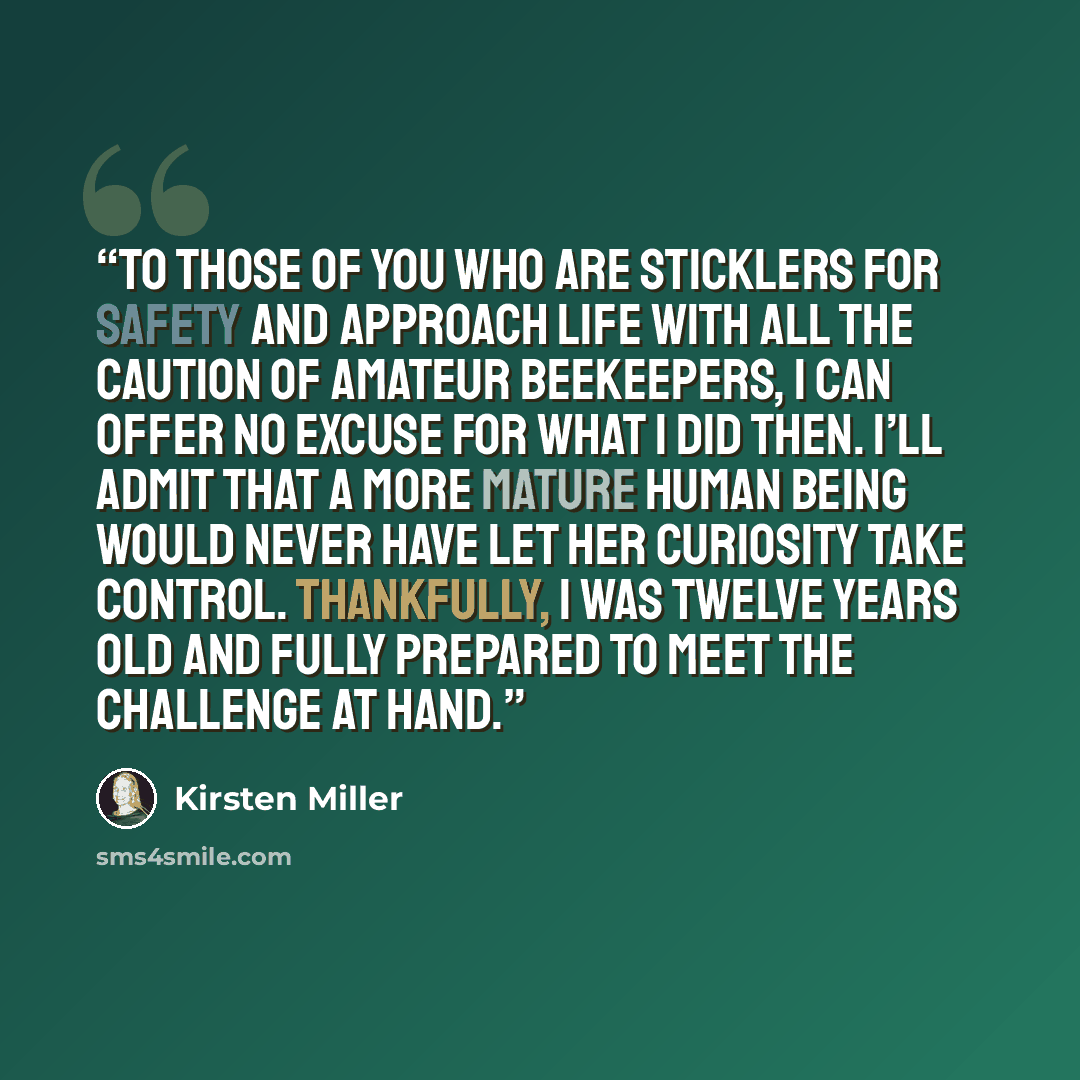 “To those of you who are sticklers for safety and approach life with all the caution of amateur beekeepers, I can offer no excuse for what I did then. I’ll admit that a more mature human being would never have let her curiosity take control. Thankfully, I was twelve years old and fully prepared to…” quote by Kirsten Miller