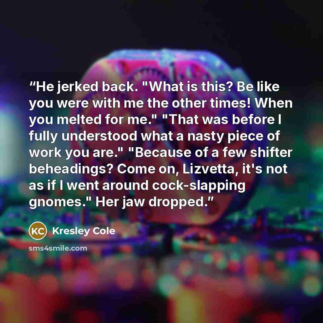 “He jerked back. "What is this? Be like you were with me the other times! When you melted for me." "That was before I fully understood what a nasty piece of work you are." "Because of a few shifter beheadings? Come on, Lizvetta, it's not as if I went around cock-slapping gnomes." Her jaw dropped.” quote by Kresley Cole