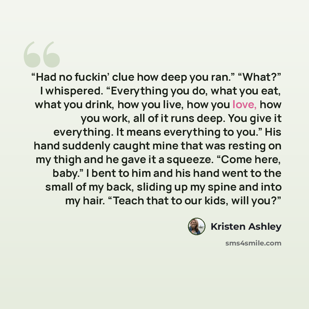 “Had no fuckin’ clue how deep you ran.” “What?” I whispered. “Everything you do, what you eat, what you drink, how you live, how you love, how you work, all of it runs deep. You give it everything. It means everything to you.” His hand suddenly caught mine that was resting on my thigh and he gave…” quote by Kristen Ashley