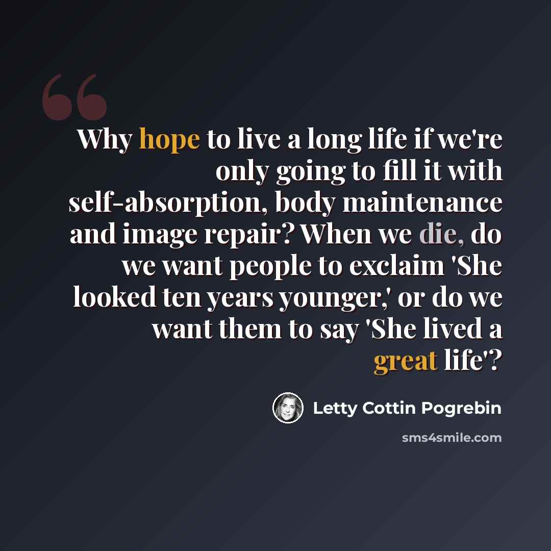 “Why hope to live a long life if we're only going to fill it with self-absorption, body maintenance and image repair? When we die, do we want people to exclaim 'She looked ten years younger,' or do we want them to say 'She lived a great life'?” quote by Letty Cottin Pogrebin