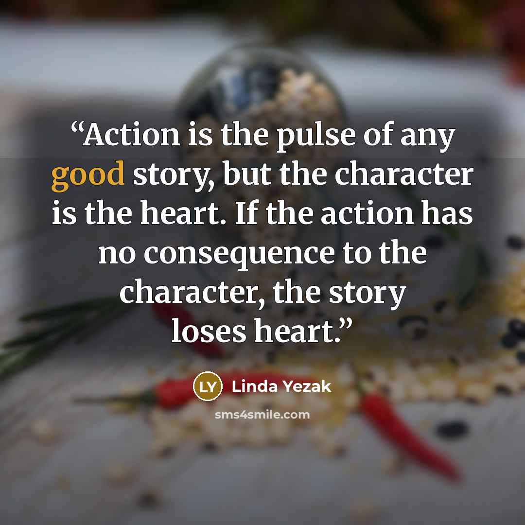 “Action is the pulse of any good story, but the character is the heart. If the action has no consequence to the character, the story loses heart.” quote by Linda Yezak