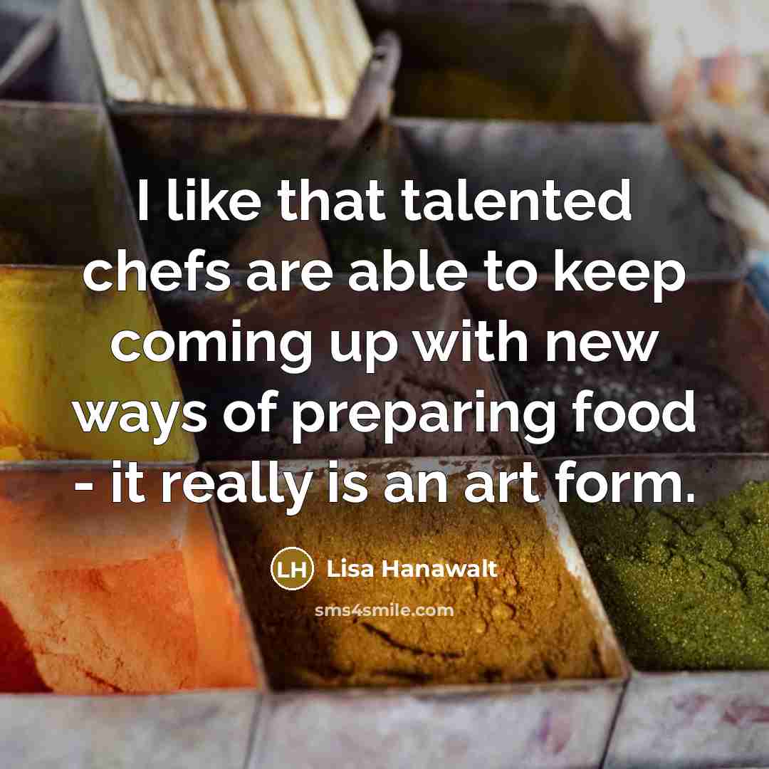 “I like that talented chefs are able to keep coming up with new ways of preparing food - it really is an art form.” quote by Lisa Hanawalt