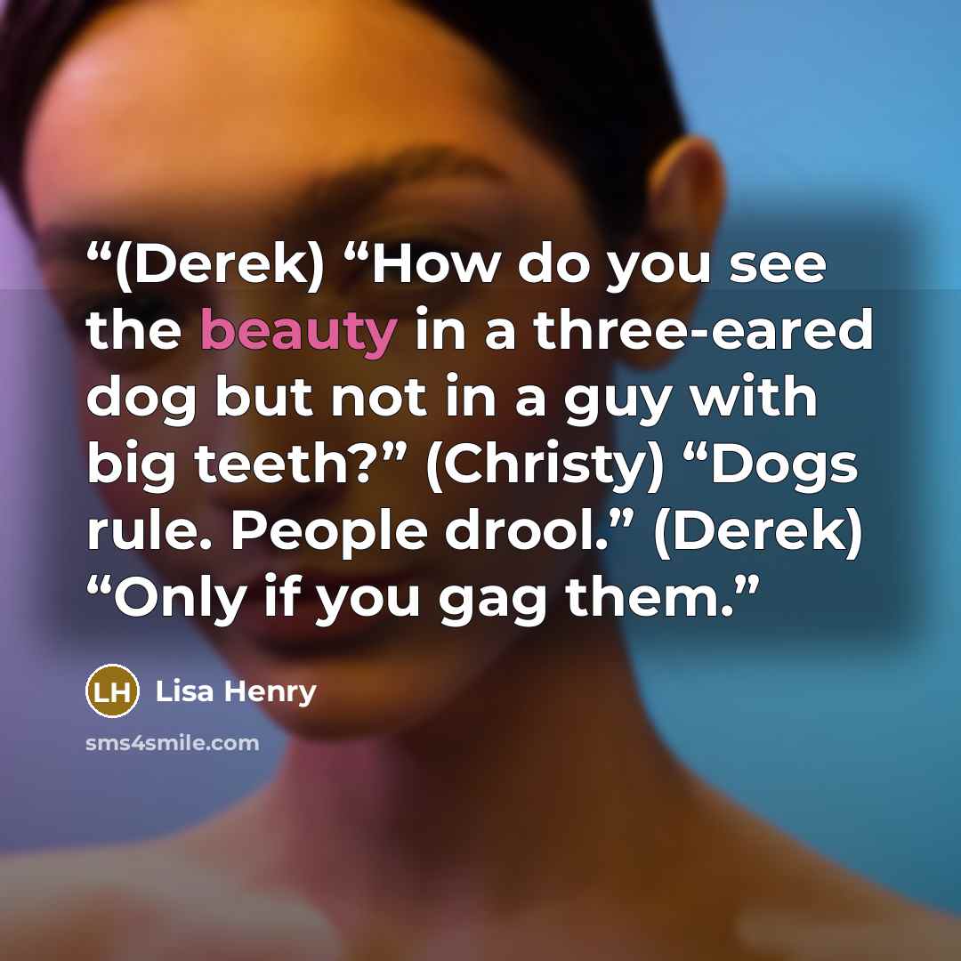 “(Derek) “How do you see the beauty in a three-eared dog but not in a guy with big teeth?” (Christy) “Dogs rule. People drool.” (Derek) “Only if you gag them.” quote by Lisa Henry