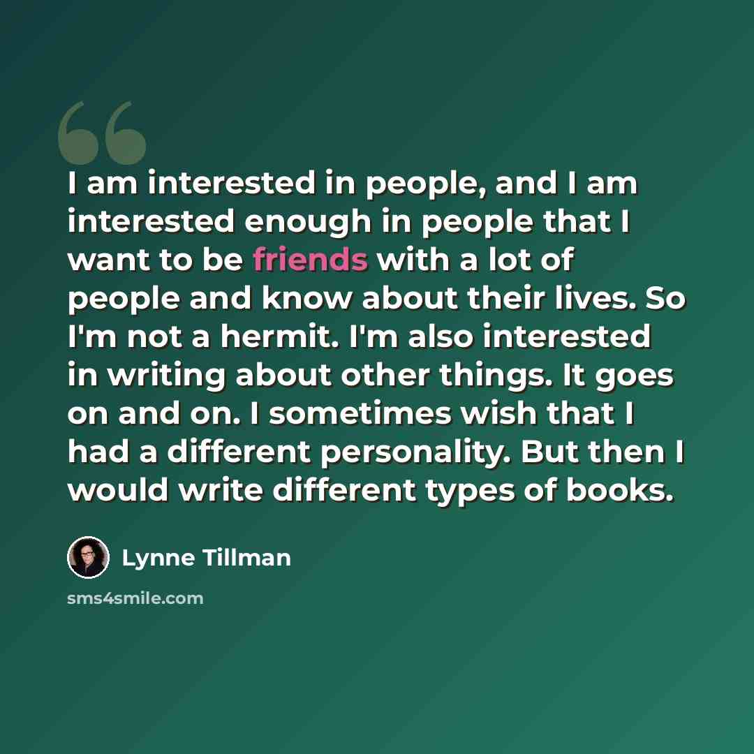“I am interested in people, and I am interested enough in people that I want to be friends with a lot of people and know about their lives. So I'm not a hermit. I'm also interested in writing about other things. It goes on and on. I sometimes wish that I had a different personality. But then I…” quote by Lynne Tillman