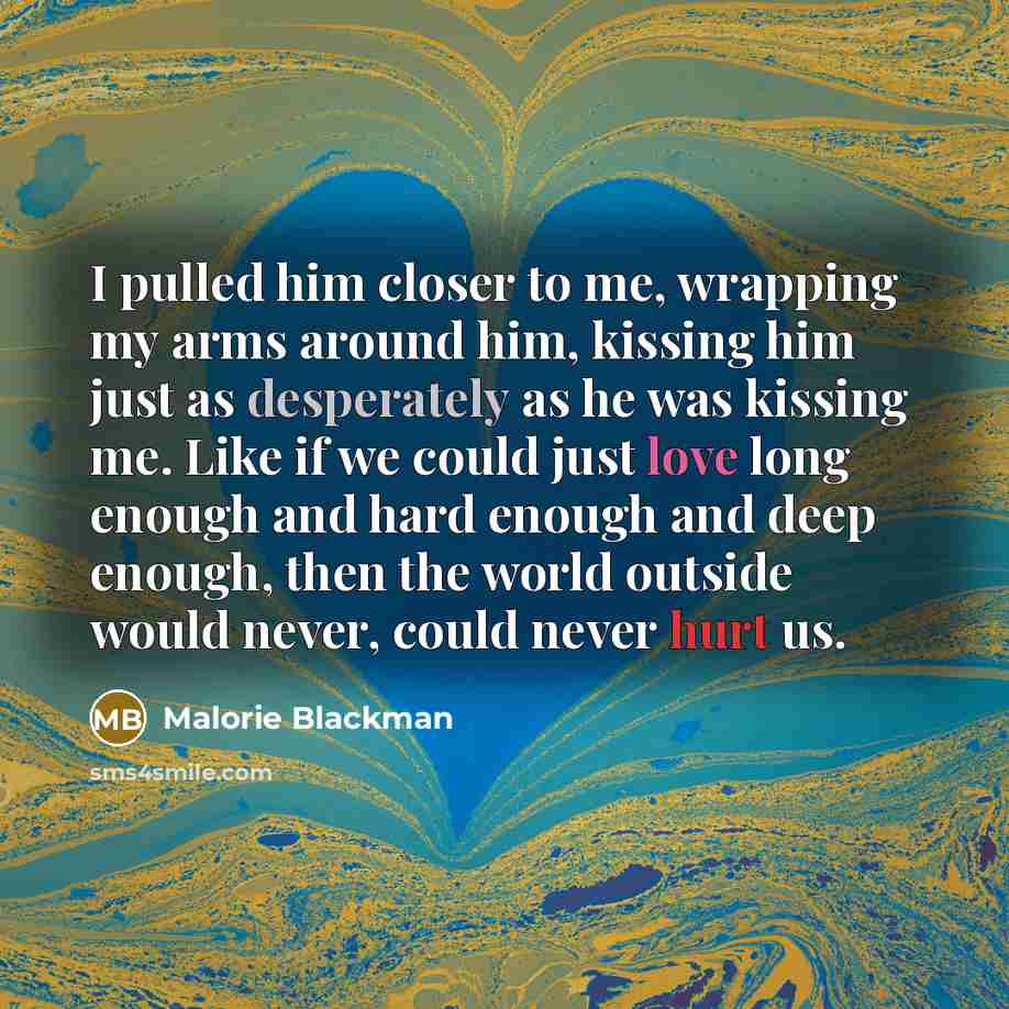 “I pulled him closer to me, wrapping my arms around him, kissing him just as desperately as he was kissing me. Like if we could just love long enough and hard enough and deep enough, then the world outside would never, could never hurt us.” quote by Malorie Blackman