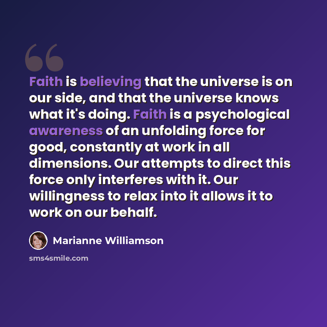 “Faith is believing that the universe is on our side, and that the universe knows what it's doing. Faith is a psychological awareness of an unfolding force for good, constantly at work in all dimensions. Our attempts to direct this force only interferes with it. Our willingness to relax into it…” quote by Marianne Williamson