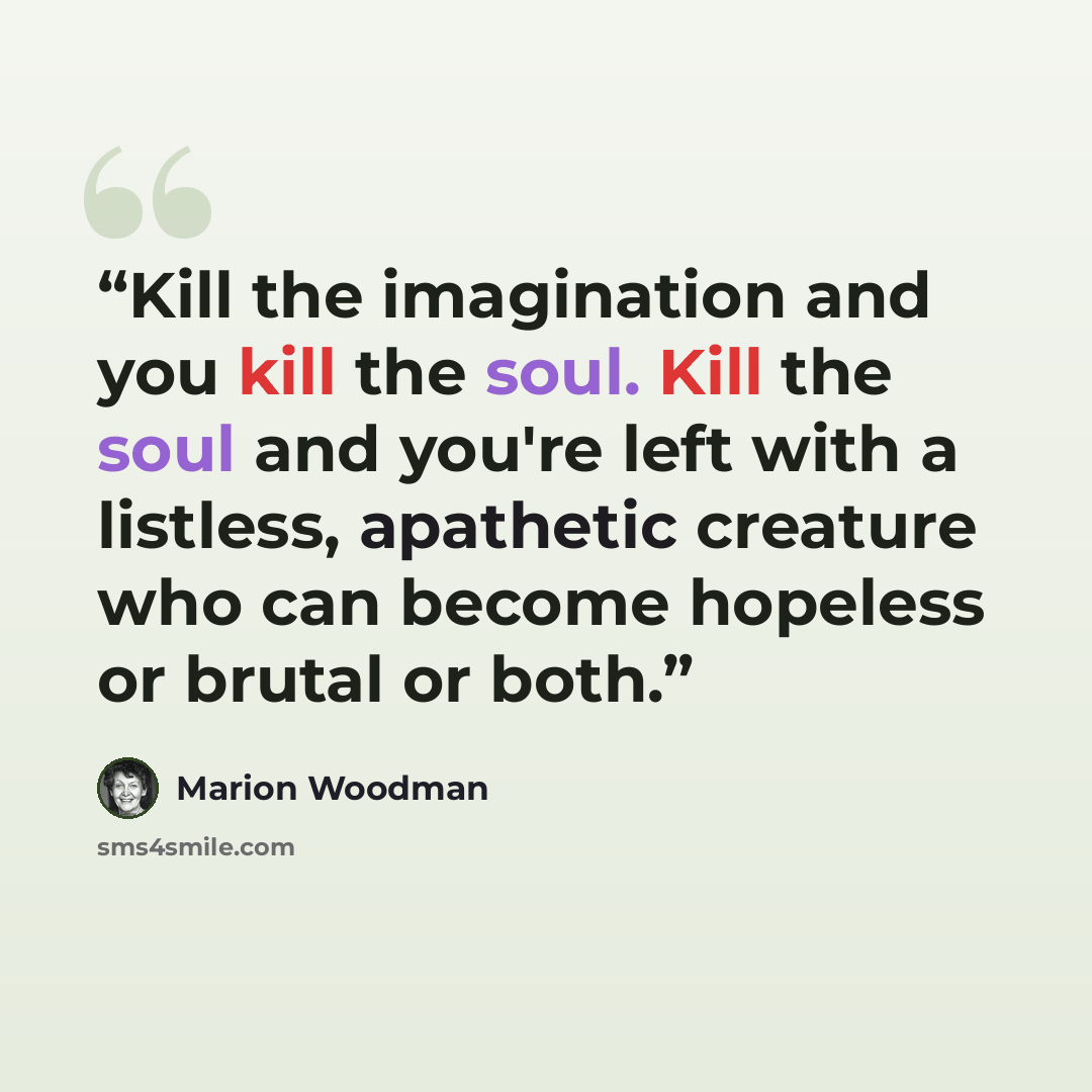 “Kill the imagination and you kill the soul. Kill the soul and you're left with a listless, apathetic creature who can become hopeless or brutal or both.” quote by Marion Woodman
