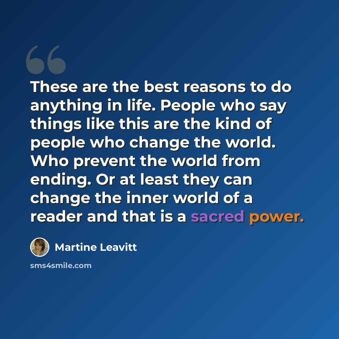 “These are the best reasons to do anything in life. People who say things like this are the kind of people who change the world. Who prevent the world from ending. Or at least they can change the inner world of a reader and that is a sacred power.” quote by Martine Leavitt